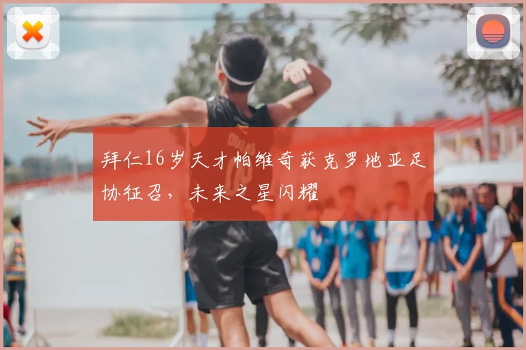 拜仁16岁天才帕维奇获克罗地亚足协征召，未来之星闪耀