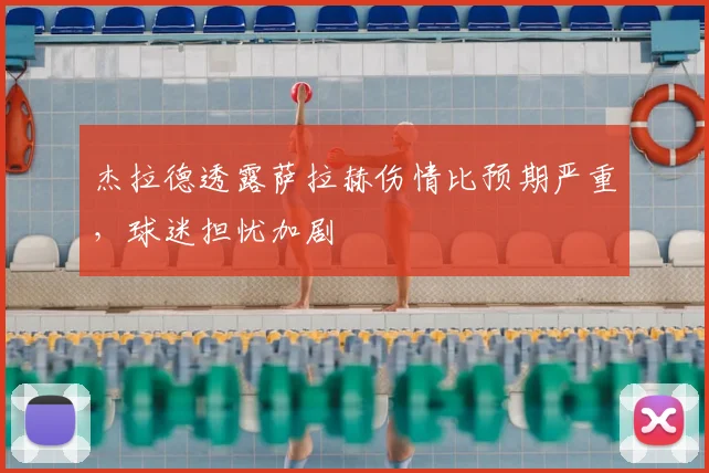 杰拉德透露萨拉赫伤情比预期严重,球迷担忧加剧