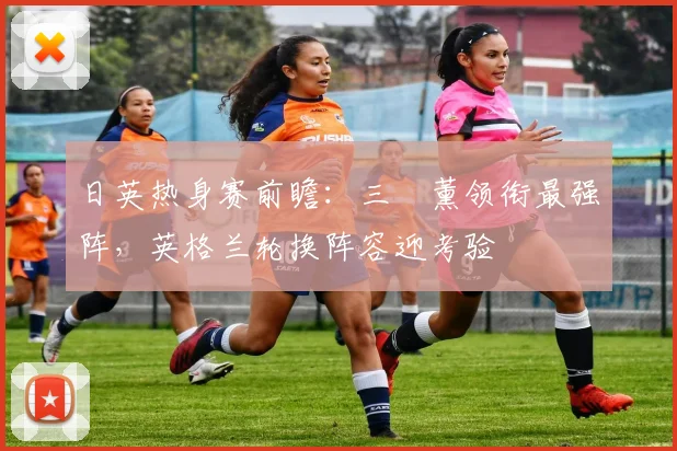 日英热身赛前瞻：三笘薰领衔最强阵，英格兰轮换阵容迎考验
