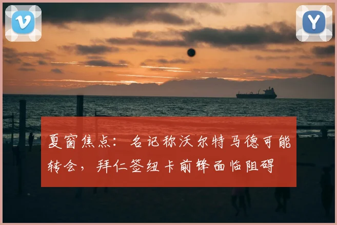 夏窗焦点：名记称沃尔特马德可能转会，拜仁签纽卡前锋面临阻碍