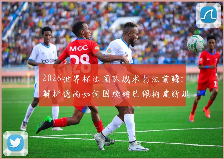 2026世界杯法国队战术打法前瞻:解析德尚如何围绕姆巴佩构建新进攻体系