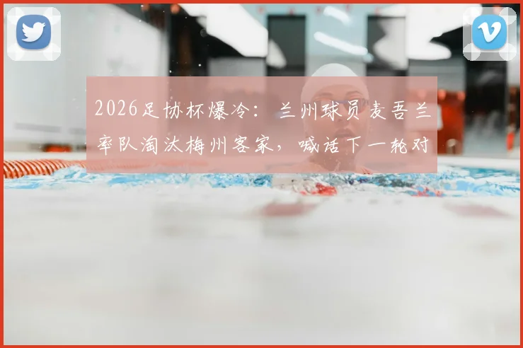 2026足协杯爆冷：兰州球员麦吾兰率队淘汰梅州客家，喊话下一轮对阵中超队继续拼！附球员背景与赛事前瞻