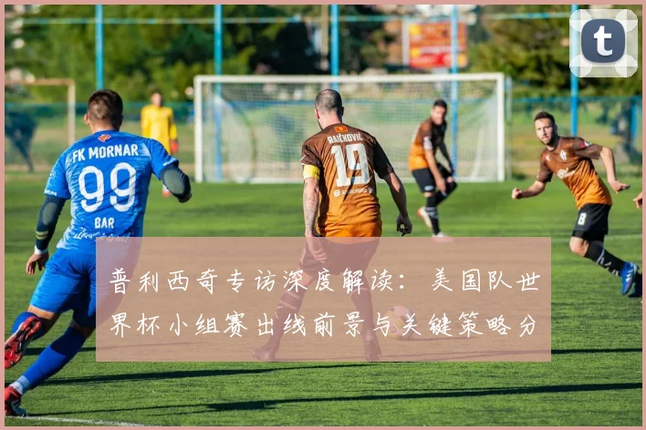 普利西奇专访深度解读：美国队世界杯小组赛出线前景与关键策略分析