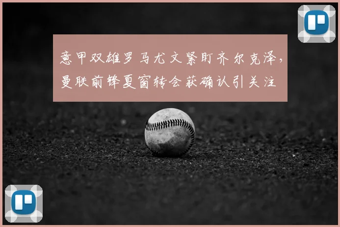 意甲双雄罗马尤文紧盯齐尔克泽，曼联前锋夏窗转会获确认引关注