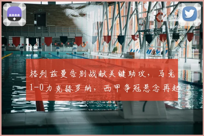 格列兹曼告别战献关键助攻，马竞1-0力克赫罗纳，西甲争冠悬念再起