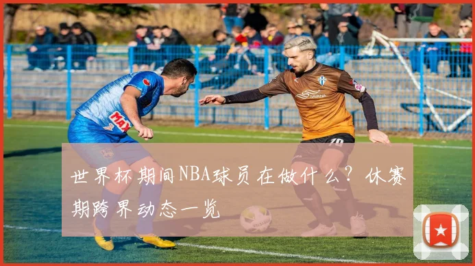 世界杯期间NBA球员在做什么？休赛期跨界动态一览