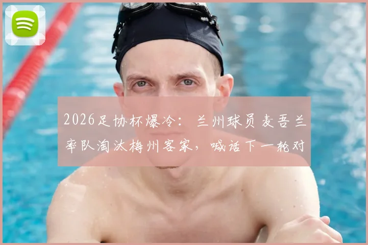 2026足协杯爆冷:兰州球员麦吾兰率队淘汰梅州客家,喊话下一轮对阵中超队继续拼!附球员背景与赛事前瞻
