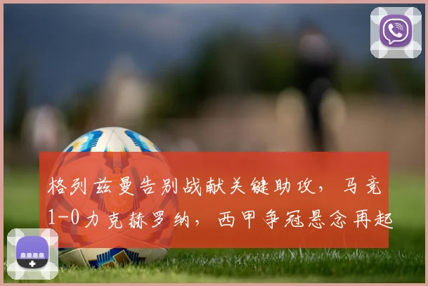 格列兹曼告别战献关键助攻,马竞1-0力克赫罗纳,西甲争冠悬念再起