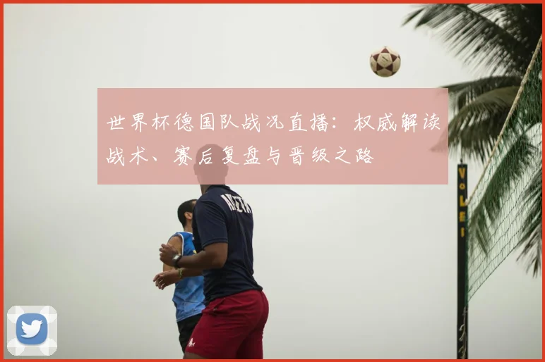 世界杯德国队战况直播:权威解读战术、赛后复盘与晋级之路