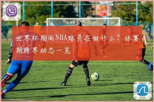 世界杯期间NBA球员在做什么?休赛期跨界动态一览