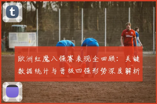 欧洲红魔八强赛表现全回顾:关键数据统计与晋级四强形势深度解析