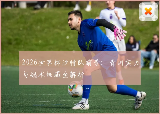 2026世界杯沙特队前景:青训实力与战术机遇全解析